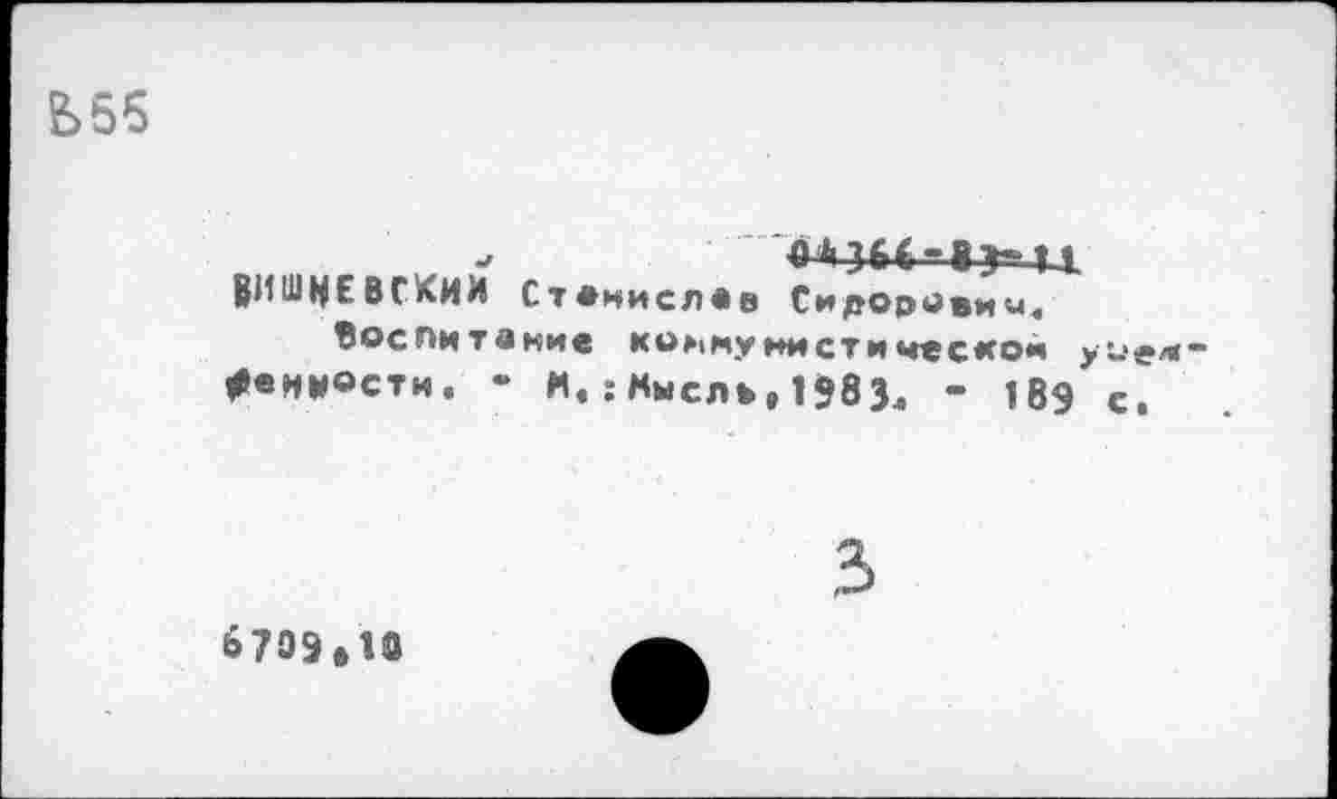 ﻿е>55
->	4*364-8?-Ц.
ВИШНЕВСКИМ Станислав Сидоровин.
Воспитание коммунистической уодм-*енн®сти. - И.:Мысль,1?83Л - 189 с.
3
6709*10